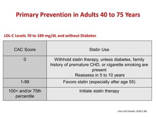 Primary Prevention in Adults 40 to 75 Years
CAC Score Statin Use
0 Withhold statin therapy, unless diabetes, family
history of premature CHD, or cigarette smoking are
present
Reassess in 5 to 10 years
1-99 Favors statin (especially after age 55)
100+ and/or 75th
percentile
Initiate statin therapy
J Am Coll Cardiol. 2018:1-80
LDL-C Levels 70 to 189 mg/dL and without Diabetes
 