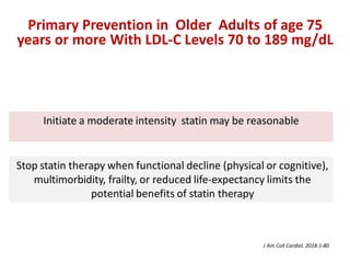 Initiate a moderate intensity statin may be reasonable
Stop statin therapy when functional decline (physical or cognitive),
multimorbidity, frailty, or reduced life-expectancy limits the
potential benefits of statin therapy
Primary Prevention in Older Adults of age 75
years or more With LDL-C Levels 70 to 189 mg/dL
J Am Coll Cardiol. 2018:1-80
 
