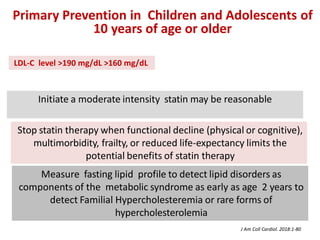 Initiate a moderate intensity statin may be reasonable
Stop statin therapy when functional decline (physical or cognitive),
multimorbidity, frailty, or reduced life-expectancy limits the
potential benefits of statin therapy
Primary Prevention in Children and Adolescents of
10 years of age or older
Measure fasting lipid profile to detect lipid disorders as
components of the metabolic syndrome as early as age 2 years to
detect Familial Hypercholesteremia or rare forms of
hypercholesterolemia
J Am Coll Cardiol. 2018:1-80
LDL-C level >190 mg/dL >160 mg/dL
 