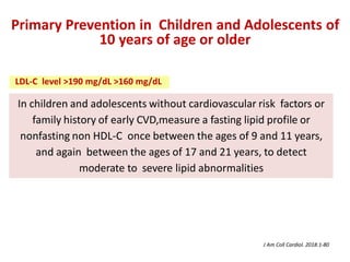 In children and adolescents without cardiovascular risk factors or
family history of early CVD,measure a fasting lipid profile or
nonfasting non HDL-C once between the ages of 9 and 11 years,
and again between the ages of 17 and 21 years, to detect
moderate to severe lipid abnormalities
Primary Prevention in Children and Adolescents of
10 years of age or older
J Am Coll Cardiol. 2018:1-80
LDL-C level >190 mg/dL >160 mg/dL
 