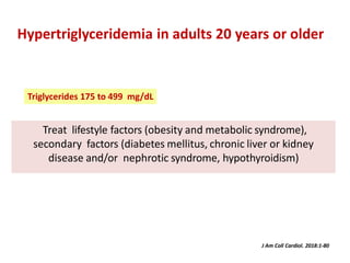Treat lifestyle factors (obesity and metabolic syndrome),
secondary factors (diabetes mellitus, chronic liver or kidney
disease and/or nephrotic syndrome, hypothyroidism)
Hypertriglyceridemia in adults 20 years or older
J Am Coll Cardiol. 2018:1-80
Triglycerides 175 to 499 mg/dL
 