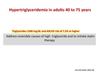 Address reversible causes of high triglyceride and to initiate statin
therapy
Hypertriglyceridemia in adults 40 to 75 years
J Am Coll Cardiol. 2018:1-80
Triglycerides ≥500 mg/dL and ASCVD risk of 7.5% or higher
 