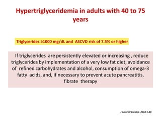 Hypertriglyceridemia in adults with 40 to 75
years
If triglycerides are persistently elevated or increasing , reduce
triglycerides by implementation of a very low fat diet, avoidance
of refined carbohydrates and alcohol, consumption of omega-3
fatty acids, and, if necessary to prevent acute pancreatitis,
fibrate therapy
J Am Coll Cardiol. 2018:1-80
Triglycerides ≥1000 mg/dL and ASCVD risk of 7.5% or higher
 
