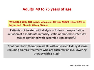 Patients not treated with dialysis or kidney transplantation
initiation of a moderate-intensity statin or moderate-intensity
statins combined with ezetimibe can be useful
Adults 40 to 75 years of age
Continue statin therapy in adults with advanced kidney disease
requiring dialysis treatment who are currently on LDL-lowering
therapy with a statin
J Am Coll Cardiol. 2018:1-80
With LDL-C 70 to 189 mg/dL who are at 10-year ASCVD risk of 7.5% or
higher and Chronic Kidney Disease
 