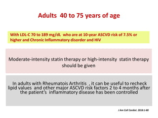 Moderate-intensity statin therapy or high-intensity statin therapy
should be given
Adults 40 to 75 years of age
In adults with Rheumatois Arthritis , it can be useful to recheck
lipid values and other major ASCVD risk factors 2 to 4 months after
the patient’s inflammatory disease has been controlled
J Am Coll Cardiol. 2018:1-80
With LDL-C 70 to 189 mg/dL who are at 10-year ASCVD risk of 7.5% or
higher and Chronic Inflammatory disorder and HIV
 