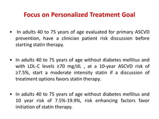 Focus on Personalized Treatment Goal
• In adults 40 to 75 years of age evaluated for primary ASCVD
prevention, have a clinician patient risk discussion before
starting statin therapy.
• In adults 40 to 75 years of age without diabetes mellitus and
with LDL-C levels ≥70 mg/dL , at a 10-year ASCVD risk of
≥7.5%, start a moderate intensity statin if a discussion of
treatment options favors statin therapy.
• In adults 40 to 75 years of age without diabetes mellitus and
10 year risk of 7.5%-19.9%, risk enhancing factors favor
initiation of statin therapy.
 