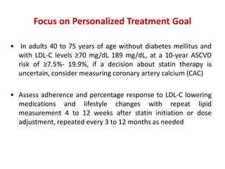 Focus on Personalized Treatment Goal
• In adults 40 to 75 years of age without diabetes mellitus and
with LDL-C levels ≥70 mg/dL 189 mg/dL, at a 10-year ASCVD
risk of ≥7.5%- 19.9%, if a decision about statin therapy is
uncertain, consider measuring coronary artery calcium (CAC)
• Assess adherence and percentage response to LDL-C lowering
medications and lifestyle changes with repeat lipid
measurement 4 to 12 weeks after statin initiation or dose
adjustment, repeated every 3 to 12 months as needed
 