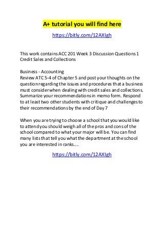 A+ tutorial you will find here 
https://bitly.com/12AXIgh 
This work contains ACC 201 Week 3 Discussion Questions 1 
Credit Sales and Collections 
Business - Accounting 
Review ATC 5-4 of Chapter 5 and post your thoughts on the 
question regarding the issues and procedures that a business 
must consider when dealing with credit sales and collections. 
Summarize your recommendations in memo form. Respond 
to at least two other students with critique and challenges to 
their recommendations by the end of Day 7 
When you are trying to choose a school that you would like 
to attend you should weigh all of the pros and cons of the 
school compared to what your major will be. You can find 
many lists that tell you what the department at the school 
you are interested in ranks.... 
https://bitly.com/12AXIgh 
