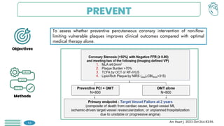 PREVENT
To assess whether preventive percutaneous coronary intervention of non-flow-
limiting vulnerable plaques improves clinical outcomes compared with optimal
medical therapy alone.
Objectives
Methods
Am Heart J. 2023 Oct:264:83-96.
13
 