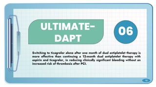ULTIMATE-
DAPT
Switching to ticagrelor alone after one month of dual antiplatelet therapy is
more effective than continuing a 12-month dual antiplatelet therapy with
aspirin and ticagrelor, in reducing clinically significant bleeding without an
increased risk of thrombosis after PCI.
06
18
 