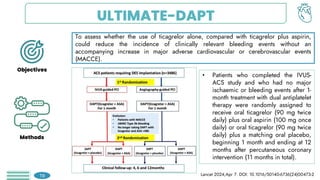 ULTIMATE-DAPT
To assess whether the use of ticagrelor alone, compared with ticagrelor plus aspirin,
could reduce the incidence of clinically relevant bleeding events without an
accompanying increase in major adverse cardiovascular or cerebrovascular events
(MACCE).
Objectives
Methods
• Patients who completed the IVUS-
ACS study and who had no major
ischaemic or bleeding events after 1-
month treatment with dual antiplatelet
therapy were randomly assigned to
receive oral ticagrelor (90 mg twice
daily) plus oral aspirin (100 mg once
daily) or oral ticagrelor (90 mg twice
daily) plus a matching oral placebo,
beginning 1 month and ending at 12
months after percutaneous coronary
intervention (11 months in total).
Lancet 2024;Apr 7. DOI: 10.1016/S0140-6736(24)00473-2
19
 