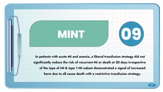 MINT
In patients with acute MI and anemia, a liberal transfusion strategy did not
significantly reduce the risk of recurrent MI or death at 30 days irrespective
of the type of MI & type 1 MI subset demonstrated a signal of increased
harm due to all cause death with a restrictive transfusion strategy.
09
27
 