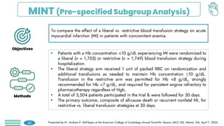 MINT (Pre-specified SubgroupAnalysis)
To compare the effect of a liberal vs. restrictive blood transfusion strategy on acute
myocardial infarction (MI) in patients with concomitant anemia.
• Patients with a Hb concentration <10 g/dL experiencing MI were randomized to
a liberal (n = 1,755) or restrictive (n = 1,749) blood transfusion strategy during
hospitalization.
• The liberal strategy arm received 1 unit of packed RBC on randomization and
additional transfusions as needed to maintain Hb concentration ≥10 g/dL.
Transfusion in the restrictive arm was permitted for Hb <8 g/dL, strongly
recommended for Hb <7 g/dL, and required for persistent angina refractory to
pharmacotherapy regardless of Hgb.
• A total of 3,504 patients participated in the trial & were followed for 30 days.
• The primary outcome, composite of all-cause death or recurrent nonfatal MI, for
restrictive vs. liberal transfusion strategies at 30 days.
Presented by Dr. Andrew P. DeFilippis at the American College of Cardiology Annual Scientific Session (ACC.24), Atlanta, GA, April 7, 2024.
28
Objectives
Methods
 
