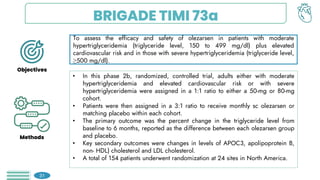 BRIGADE TIMI 73a
To assess the efficacy and safety of olezarsen in patients with moderate
hypertriglyceridemia (triglyceride level, 150 to 499 mg/dl) plus elevated
cardiovascular risk and in those with severe hypertriglyceridemia (triglyceride level,
≥500 mg/dl).
• In this phase 2b, randomized, controlled trial, adults either with moderate
hypertriglyceridemia and elevated cardiovascular risk or with severe
hypertriglyceridemia were assigned in a 1:1 ratio to either a 50-mg or 80-mg
cohort.
• Patients were then assigned in a 3:1 ratio to receive monthly sc olezarsen or
matching placebo within each cohort.
• The primary outcome was the percent change in the triglyceride level from
baseline to 6 months, reported as the difference between each olezarsen group
and placebo.
• Key secondary outcomes were changes in levels of APOC3, apolipoprotein B,
non- HDL) cholesterol and LDL cholesterol.
• A total of 154 patients underwent randomization at 24 sites in North America.
31
Objectives
Methods
 