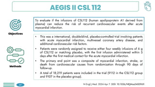 AEGIS II CSL 112
To evaluate if the infusions of CSL112 (human apolipoprotein A1 derived from
plasma) can reduce the risk of recurrent cardiovascular events after acute
myocardial infarction.
• This was a international, double-blind, placebo-controlled trial involving patients
with acute myocardial infarction, multivessel coronary artery disease, and
additional cardiovascular risk factors.
• Patients were randomly assigned to receive either four weekly infusions of 6 g
of CSL112 or matching placebo, with the first infusion administered within 5
days after the first medical contact for the acute myocardial infarction.
• The primary end point was a composite of myocardial infarction, stroke, or
death from cardiovascular causes from randomization through 90 days of
follow-up.
• A total of 18,219 patients were included in the trial (9112 in the CSL112 group
and 9107 in the placebo group).
Objectives
Methods
37 N Engl J Med. 2024 Apr 7. DOI: 10.1056/NEJMoa2400969.
 