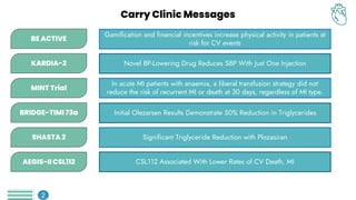 BE ACTIVE
Gamification and financial incentives increase physical activity in patients at
risk for CV events
KARDIA-2 Novel BP-Lowering Drug Reduces SBP With Just One Injection
In acute MI patients with anaemia, a liberal transfusion strategy did not
reduce the risk of recurrent MI or death at 30 days, regardless of MI type.
MINT Trial
BRIDGE-TIMI 73a Initial Olezarsen Results Demonstrate 50% Reduction in Triglycerides
SHASTA 2 Significant Triglyceride Reduction with Plozasiran
CSL112 Associated With Lower Rates of CV Death, MI
AEGIS-II CSL112
Carry Clinic Messages
2
 