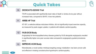 Quick Takes
42
DEDICATE-DZHK6 Trial
TAVR is associated with significantly lower rates of death or stroke at one year without
increased risks, compared to SAVR, in low-risk patients.
ARISE-HFTrial
AT-001, a selective aldose reductase inhibitor, did not significantly impact exercise capacity,
as measured by peak oxygen uptake, in patients with diabetic cardiomyopathy.
IVUS-DCBStudy
Angioplasty for femoropopliteal artery disease guided by IVUS alongside angiography resulted
in significantly higher one-year success rates compared to angiography-guided procedures
alone.
IMPROVE-HCM Study
Ninerafaxstat, a novel cardiac mitotrope targeting energy metabolism, has been proven safe
and effective in treating nonobstructive hypertrophic cardiomyopathy.
10
11
12
13
 