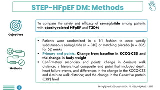 STEP-HFpEF DM: Methods
To compare the safety and efficacy of semaglutide among patients
with obesity-related HFpEF and T2DM
 Patients were randomized in a 1:1 fashion to once weekly
subcutaneous semaglutide (n = 310) or matching placebo (n = 306)
for 52 weeks
 Primary end points: Change from baseline in KCCQ-CSS and
the change in body weight
 Confirmatory secondary end points: change in 6-minute walk
distance; a hierarchical composite end point that included death,
heart failure events, and differences in the change in the KCCQ-CSS
and 6-minute walk distance; and the change in the C-reactive protein
(CRP) level
N Engl J Med 2024;Apr 6:DOI: 10.1056/NEJMoa2313917
4
Objectives
Methods
 