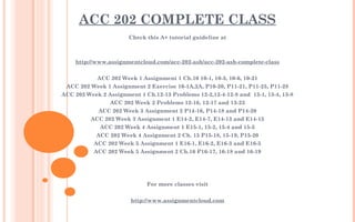ACC 202 COMPLETE CLASS
Check this A+ tutorial guideline at
 
 
http://www.assignmentcloud.com/acc-202-ash/acc-202-ash-complete-class
 
ACC 202 Week 1 Assignment 1 Ch.10 10-1, 10-3, 10-6, 10-21
ACC 202 Week 1 Assignment 2 Exercise 10-1A,2A, P10-20, P11-21, P11-25, P11-28
ACC 202 Week 2 Assignment 1 Ch.12-13 Problems 12-2,12-4-12-8 and  13-1, 13-4, 13-8
ACC 202 Week 2 Problems 12-16, 12-17 and 13-23
ACC 202 Week 3 Assignment 2 P14-16, P14-18 and P14-20
ACC 202 Week 3 Assignment 1 E14-2, E14-7, E14-13 and E14-15
ACC 202 Week 4 Assignment 1 E15-1, 15-2, 15-4 and 15-5
ACC 202 Week 4 Assignment 2 Ch. 15 P15-18, 15-19, P15-20
ACC 202 Week 5 Assignment 1 E16-1, E16-2, E16-3 and E16-5
ACC 202 Week 5 Assignment 2 Ch.16 P16-17, 16-18 and 16-19
​
 
 
For more classes visit
 
http://www.assignmentcloud.com
 
 