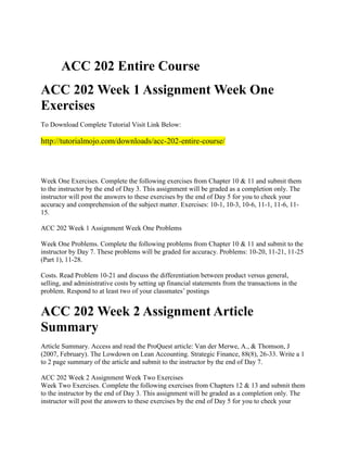 ACC 202 Entire Course
ACC 202 Week 1 Assignment Week One
Exercises
To Download Complete Tutorial Visit Link Below:

http://tutorialmojo.com/downloads/acc-202-entire-course/

Week One Exercises. Complete the following exercises from Chapter 10 & 11 and submit them
to the instructor by the end of Day 3. This assignment will be graded as a completion only. The
instructor will post the answers to these exercises by the end of Day 5 for you to check your
accuracy and comprehension of the subject matter. Exercises: 10-1, 10-3, 10-6, 11-1, 11-6, 1115.
ACC 202 Week 1 Assignment Week One Problems
Week One Problems. Complete the following problems from Chapter 10 & 11 and submit to the
instructor by Day 7. These problems will be graded for accuracy. Problems: 10-20, 11-21, 11-25
(Part 1), 11-28.
Costs. Read Problem 10-21 and discuss the differentiation between product versus general,
selling, and administrative costs by setting up financial statements from the transactions in the
problem. Respond to at least two of your classmates’ postings

ACC 202 Week 2 Assignment Article
Summary
Article Summary. Access and read the ProQuest article: Van der Merwe, A., & Thomson, J
(2007, February). The Lowdown on Lean Accounting. Strategic Finance, 88(8), 26-33. Write a 1
to 2 page summary of the article and submit to the instructor by the end of Day 7.
ACC 202 Week 2 Assignment Week Two Exercises
Week Two Exercises. Complete the following exercises from Chapters 12 & 13 and submit them
to the instructor by the end of Day 3. This assignment will be graded as a completion only. The
instructor will post the answers to these exercises by the end of Day 5 for you to check your

 