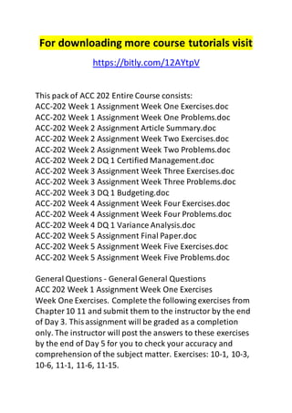 For downloading more course tutorials visit 
https://bitly.com/12AYtpV 
This pack of ACC 202 Entire Course consists: 
ACC-202 Week 1 Assignment Week One Exercises.doc 
ACC-202 Week 1 Assignment Week One Problems.doc 
ACC-202 Week 2 Assignment Article Summary.doc 
ACC-202 Week 2 Assignment Week Two Exercises.doc 
ACC-202 Week 2 Assignment Week Two Problems.doc 
ACC-202 Week 2 DQ 1 Certified Management.doc 
ACC-202 Week 3 Assignment Week Three Exercises.doc 
ACC-202 Week 3 Assignment Week Three Problems.doc 
ACC-202 Week 3 DQ 1 Budgeting.doc 
ACC-202 Week 4 Assignment Week Four Exercises.doc 
ACC-202 Week 4 Assignment Week Four Problems.doc 
ACC-202 Week 4 DQ 1 Variance Analysis.doc 
ACC-202 Week 5 Assignment Final Paper.doc 
ACC-202 Week 5 Assignment Week Five Exercises.doc 
ACC-202 Week 5 Assignment Week Five Problems.doc 
General Questions - General General Questions 
ACC 202 Week 1 Assignment Week One Exercises 
Week One Exercises. Complete the following exercises from 
Chapter 10 11 and submit them to the instructor by the end 
of Day 3. This assignment will be graded as a completion 
only. The instructor will post the answers to these exercises 
by the end of Day 5 for you to check your accuracy and 
comprehension of the subject matter. Exercises: 10-1, 10-3, 
10-6, 11-1, 11-6, 11-15. 
 