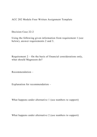 ACC 202 Module Four Written Assignment Template
Decision Case 22-2
Using the following given information from requirement 1 (see
below), answer requirements 2 and 3.
Requirement 2 – On the basis of financial considerations only,
what should Magnuson do?
Recommendation –
Explanation for recommendation –
What happens under alternative 1 (use numbers to support)
What happens under alternative 2 (use numbers to support)
 