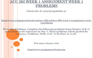ACC 202 WEEK 1 ASSIGNMENT WEEK 1
PROBLEMS
Check this A+ tutorial guideline at
 
 
http://www.assignmentcloud.com/acc-202-ash/acc-202-week-1-assignment-week-
1-problems
 
Week One Problems. Complete the following problems from Chapter 10 & 11
and submit to the instructor by Day 7. These problems will be graded for
accuracy. Problems: 10-20, 11-21, 11-25 (Part 1), 11-28. ​
 
 
For more classes visit
 
http://www.assignmentcloud.com
 
 
 