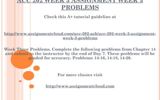 ACC 202 WEEK 3 ASSIGNMENT WEEK 3
PROBLEMS
Check this A+ tutorial guideline at
 
 
http://www.assignmentcloud.com/acc-202-ash/acc-202-week-3-assignment-
week-3-problems
 
Week Three Problems. Complete the following problems from Chapter 14
and submit to the instructor by the end of Day 7. These problems will be
graded for accuracy. Problems: 14-16, 14-18, 14-20.
 
 
For more classes visit
 
http://www.assignmentcloud.com
 
 