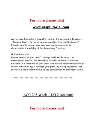 For more classes visit
www.snaptutorial.com
As you have learned in this week’s readings the Accounting Equation is
+ Owners’ Equity. Is the accounting equation true in all instances?
Provide sample transactions from your own experiences to
demonstrate the validity of the Accounting Equation.
Guided Response:
Review several of your peers’ postings and identify some core
components that you feel should be included in every transaction.
Respond to at least two of your peers and provide recommendations to
extend their thinking. Challenge your peers by asking a question that
may cause them to reevaluate or add components to their transactions.
**************************************************
ACC 205 Week 1 DQ 2 Accounts
For more classes visit
 