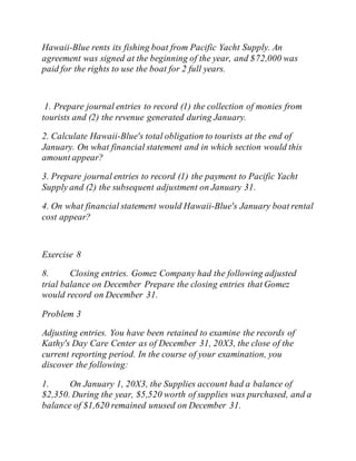 Hawaii-Blue rents its fishing boat from Pacific Yacht Supply. An
agreement was signed at the beginning of the year, and $72,000 was
paid for the rights to use the boat for 2 full years.
1. Prepare journal entries to record (1) the collection of monies from
tourists and (2) the revenue generated during January.
2. Calculate Hawaii-Blue's total obligation to tourists at the end of
January. On what financial statement and in which section would this
amount appear?
3. Prepare journal entries to record (1) the payment to Pacific Yacht
Supply and (2) the subsequent adjustment on January 31.
4. On what financial statement would Hawaii-Blue's January boat rental
cost appear?
Exercise 8
8. Closing entries. Gomez Company had the following adjusted
trial balance on December Prepare the closing entries that Gomez
would record on December 31.
Problem 3
Adjusting entries. You have been retained to examine the records of
Kathy's Day Care Center as of December 31, 20X3, the close of the
current reporting period. In the course of your examination, you
discover the following:
1. On January 1, 20X3, the Supplies account had a balance of
$2,350. During the year, $5,520 worth of supplies was purchased, and a
balance of $1,620 remained unused on December 31.
 