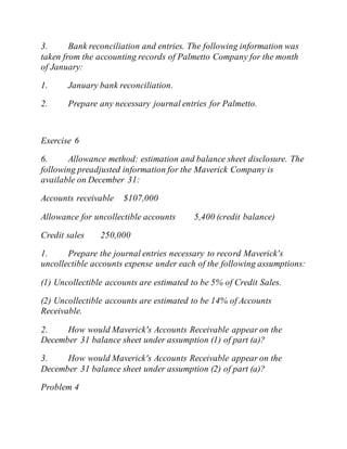 3. Bank reconciliation and entries. The following information was
taken from the accounting records of Palmetto Company for the month
of January:
1. January bank reconciliation.
2. Prepare any necessary journal entries for Palmetto.
Exercise 6
6. Allowance method: estimation and balance sheet disclosure. The
following preadjusted information for the Maverick Company is
available on December 31:
Accounts receivable $107,000
Allowance for uncollectible accounts 5,400 (credit balance)
Credit sales 250,000
1. Prepare the journal entries necessary to record Maverick's
uncollectible accounts expense under each of the following assumptions:
(1) Uncollectible accounts are estimated to be 5% of Credit Sales.
(2) Uncollectible accounts are estimated to be 14% of Accounts
Receivable.
2. How would Maverick's Accounts Receivable appear on the
December 31 balance sheet under assumption (1) of part (a)?
3. How would Maverick's Accounts Receivable appear on the
December 31 balance sheet under assumption (2) of part (a)?
Problem 4
 