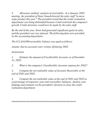 3. Allowance method: analysis of receivables. At a January 20X2
meeting, the president of Sonic Sound directed the sales staff "to move
some product this year." The president noted that the credit evaluation
department was being disbanded because it had restricted the company's
growth. Credit decisions would now be made by the sales staff.
By the end of the year, Sonic had generated significant gains in sales,
and the president was very pleased. The following data were provided
by the accounting department:
The $12,444,000 receivables balance was aged as follows:
Assume that no accounts were written off during 20X2.
Instructions
1. Estimate the amount of Uncollectible Accounts as of December
31, 20X2.
2. What is the company's Uncollectible Accounts expense for 20X2?
3. Compute the net realizable value of Accounts Receivable at the
end of 20X1 and 20X2.
4. Compute the net realizable value at the end of 20X1 and 20X2 as
a percentage of respective year-end receivables balances. Analyze your
findings and comment on the president's decision to close the credit
evaluation department.
**************************************************
 
