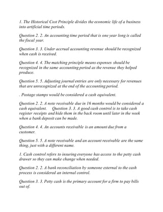1. The Historical Cost Principle divides the economic life of a business
into artificial time periods.
Question 2. 2. An accounting time period that is one year long is called
the fiscal year.
Question 3. 3. Under accrual accounting revenue should be recognized
when cash is received.
Question 4. 4. The matching principle means expenses should be
recognized in the same accounting period as the revenue they helped
produce.
Question 5. 5. Adjusting journal entries are only necessary for revenues
that are unrecognized at the end of the accounting period.
. Postage stamps would be considered a cash equivalent.
Question 2. 2. A note receivable due in 16 months would be considered a
cash equivalent. Question 3. 3. A good cash control is to take cash
register receipts and hide them in the back room until later in the week
when a bank deposit can be made.
Question 4. 4. An accounts receivable is an amount due from a
customer.
Question 5. 5. A note receivable and an account receivable are the same
thing, just with a different name.
1. Cash control refers to insuring everyone has access to the petty cash
drawer so they can make change when needed.
Question 2. 2. A bank reconciliation by someone external to the cash
process is considered an internal control.
Question 3. 3. Petty cash is the primary account for a firm to pay bills
out of.
 