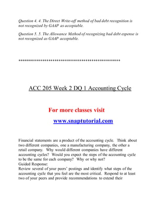 Question 4. 4. The Direct Write-off method of bad debt recognition is
not recognized by GAAP as acceptable.
Question 5. 5. The Allowance Method of recognizing bad debt expense is
not recognized as GAAP acceptable.
**************************************************
ACC 205 Week 2 DQ 1 Accounting Cycle
For more classes visit
www.snaptutorial.com
Financial statements are a product of the accounting cycle. Think about
two different companies, one a manufacturing company, the other a
retail company. Why would different companies have different
accounting cycles? Would you expect the steps of the accounting cycle
to be the same for each company? Why or why not?
Guided Response:
Review several of your peers’ postings and identify what steps of the
accounting cycle that you feel are the most critical. Respond to at least
two of your peers and provide recommendations to extend their
 