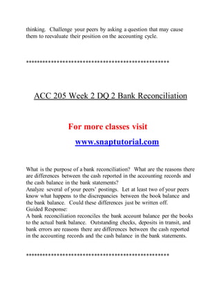 thinking. Challenge your peers by asking a question that may cause
them to reevaluate their position on the accounting cycle.
**************************************************
ACC 205 Week 2 DQ 2 Bank Reconciliation
For more classes visit
www.snaptutorial.com
What is the purpose of a bank reconciliation? What are the reasons there
are differences between the cash reported in the accounting records and
the cash balance in the bank statements?
Analyze several of your peers’ postings. Let at least two of your peers
know what happens to the discrepancies between the book balance and
the bank balance. Could these differences just be written off.
Guided Response:
A bank reconciliation reconciles the bank account balance per the books
to the actual bank balance. Outstanding checks, deposits in transit, and
bank errors are reasons there are differences between the cash reported
in the accounting records and the cash balance in the bank statements.
**************************************************
 