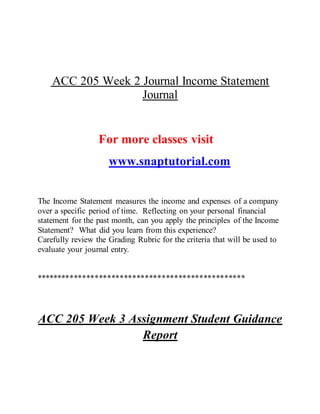 ACC 205 Week 2 Journal Income Statement
Journal
For more classes visit
www.snaptutorial.com
The Income Statement measures the income and expenses of a company
over a specific period of time. Reflecting on your personal financial
statement for the past month, can you apply the principles of the Income
Statement? What did you learn from this experience?
Carefully review the Grading Rubric for the criteria that will be used to
evaluate your journal entry.
**************************************************
ACC 205 Week 3 Assignment Student Guidance
Report
 