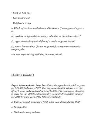 • First-in, first-out
• Last-in, first-out
• Weighted average
b. Which of the three methods would be chosen if management’s goal is
to
(1) produce an up-to-date inventory valuation on the balance sheet?
(2) approximate the physical flow of a sand and gravel dealer?
(3) report low earnings (for tax purposes) for a separate electronics
company that
has been experiencing declining purchase prices?
Chapter 6, Exercise 2
Depreciation methods. Betsy Ross Enterprises purchased a delivery van
for $30,000 in January 20X7. The van was estimated to have a service
life of 5 years and a residual value of $6,000. The company is planning
to drive the van 20,000 miles annually. Compute depreciation expense
for 20X8 by using each of the following methods:
a. Units-of-output, assuming 17,000 miles were driven during 20X8
b. Straight-line
c. Double-declining-balance
 
