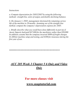 Instructions
a. Compute depreciation for 20X3220X7 by using the following
methods: straight line, units of output, and double-declining-balance.
b. On January 1, 20X5, management shortened the remaining service
life of the machine to 20 months. Assuming use of the straight-line
method, compute the company’s depreciation expense for 20X5.
c. Briefly describe what you would have done differently in part (a) if
Aussie Imports had paid $47,800 for the machinery rather than $50,000
In addition, assume that the company incurred $800 of freight charges
$1,400 for machine setup and testing, and $300 for insurance during the
first year of use.
**************************************************
ACC 205 Week 3 Chapter 5 6 Quiz and Video
Quiz
For more classes visit
www.snaptutorial.com
 