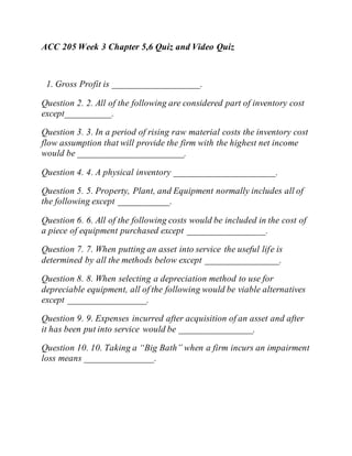 ACC 205 Week 3 Chapter 5,6 Quiz and Video Quiz
1. Gross Profit is ___________________.
Question 2. 2. All of the following are considered part of inventory cost
except__________.
Question 3. 3. In a period of rising raw material costs the inventory cost
flow assumption that will provide the firm with the highest net income
would be _______________________.
Question 4. 4. A physical inventory ______________________.
Question 5. 5. Property, Plant, and Equipment normally includes all of
the following except ___________.
Question 6. 6. All of the following costs would be included in the cost of
a piece of equipment purchased except _________________.
Question 7. 7. When putting an asset into service the useful life is
determined by all the methods below except ________________.
Question 8. 8. When selecting a depreciation method to use for
depreciable equipment, all of the following would be viable alternatives
except _________________.
Question 9. 9. Expenses incurred after acquisition of an asset and after
it has been put into service would be ________________.
Question 10. 10. Taking a “Big Bath” when a firm incurs an impairment
loss means _______________.
 