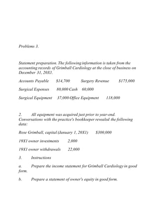 Problems 3.
Statement preparation. The following information is taken from the
accounting records of Grimball Cardiology at the close of business on
December 31, 20X1.
Accounts Payable $14,700 Surgery Revenue $175,000
Surgical Expenses 80,000 Cash 60,000
Surgical Equipment 37,000 Office Equipment 118,000
2. All equipment was acquired just prior to year-end.
Conversations with the practice's bookkeeper revealed the following
data:
Rose Grimball, capital (January 1, 20X1) $300,000
19X1 owner investments 2,000
19X1 owner withdrawals 22,000
3. Instructions
a. Prepare the income statement for Grimball Cardiology in good
form.
b. Prepare a statement of owner's equity in good form.
 