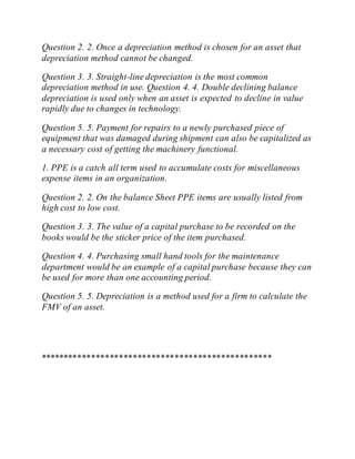 Question 2. 2. Once a depreciation method is chosen for an asset that
depreciation method cannot be changed.
Question 3. 3. Straight-line depreciation is the most common
depreciation method in use. Question 4. 4. Double declining balance
depreciation is used only when an asset is expected to decline in value
rapidly due to changes in technology.
Question 5. 5. Payment for repairs to a newly purchased piece of
equipment that was damaged during shipment can also be capitalized as
a necessary cost of getting the machinery functional.
1. PPE is a catch all term used to accumulate costs for miscellaneous
expense items in an organization.
Question 2. 2. On the balance Sheet PPE items are usually listed from
high cost to low cost.
Question 3. 3. The value of a capital purchase to be recorded on the
books would be the sticker price of the item purchased.
Question 4. 4. Purchasing small hand tools for the maintenance
department would be an example of a capital purchase because they can
be used for more than one accounting period.
Question 5. 5. Depreciation is a method used for a firm to calculate the
FMV of an asset.
**************************************************
 