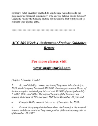 company, what inventory method do you believe would provide the
most accurate financial statements? Why do you believe this is the case?
Carefully review the Grading Rubric for the criteria that will be used to
evaluate your journal entry.
**************************************************
ACC 205 Week 4 Assignment Student Guidance
Report
For more classes visit
www.snaptutorial.com
Chapter 7 Exercise 2 and 4
2. Accrued liability: current portion of long-term debt. On July 1,
20X1, Hall Company borrowed $225,000 via a long-term loan. Terms of
the loan require that Hall pay interest and $75,000 of principal on July
1, 20X2, 20X3, and 20X4. The unpaid balance of the loan accrues
interest at the rate of 10% per year. Hall has a December 31 year-end.
a. Compute Hall's accrued interest as of December 31, 20X1.
b. Present the appropriate balance sheet disclosure for the accrued
interest and the current and long-term portion of the outstanding debt as
of December 31, 20X1.
 