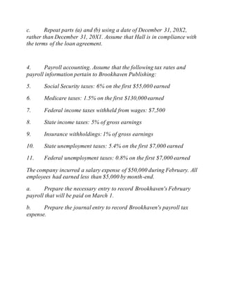 c. Repeat parts (a) and (b) using a date of December 31, 20X2,
rather than December 31, 20X1. Assume that Hall is in compliance with
the terms of the loan agreement.
4. Payroll accounting. Assume that the following tax rates and
payroll information pertain to Brookhaven Publishing:
5. Social Security taxes: 6% on the first $55,000 earned
6. Medicare taxes: 1.5% on the first $130,000 earned
7. Federal income taxes withheld from wages: $7,500
8. State income taxes: 5% of gross earnings
9. Insurance withholdings:1% of gross earnings
10. State unemployment taxes: 5.4% on the first $7,000 earned
11. Federal unemployment taxes: 0.8% on the first $7,000 earned
The company incurred a salary expense of $50,000 during February. All
employees had earned less than $5,000 by month-end.
a. Prepare the necessary entry to record Brookhaven's February
payroll that will be paid on March 1.
b. Prepare the journal entry to record Brookhaven's payroll tax
expense.
 