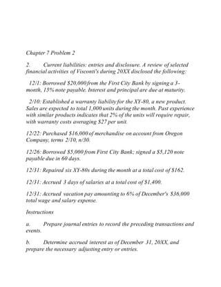 Chapter 7 Problem 2
2. Current liabilities: entries and disclosure. A review of selected
financial activities of Visconti's during 20XX disclosed the following:
12/1: Borrowed $20,000 from the First City Bank by signing a 3-
month, 15% note payable. Interest and principal are due at maturity.
2/10: Established a warranty liability for the XY-80, a new product.
Sales are expected to total 1,000 units during the month. Past experience
with similar products indicates that 2% of the units will require repair,
with warranty costs averaging $27 per unit.
12/22: Purchased $16,000 of merchandise on account from Oregon
Company, terms 2/10, n/30.
12/26: Borrowed $5,000 from First City Bank; signed a $5,120 note
payable due in 60 days.
12/31: Repaired six XY-80s during the month at a total cost of $162.
12/31: Accrued 3 days of salaries at a total cost of $1,400.
12/31: Accrued vacation pay amounting to 6% of December's $36,000
total wage and salary expense.
Instructions
a. Prepare journal entries to record the preceding transactions and
events.
b. Determine accrued interest as of December 31, 20XX, and
prepare the necessary adjusting entry or entries.
 