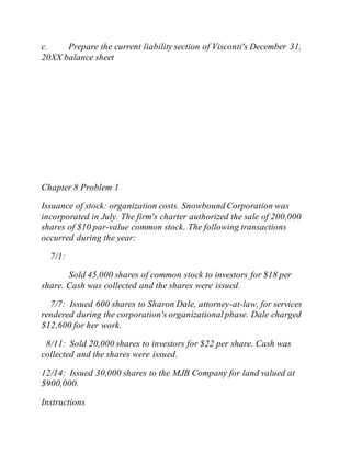 c. Prepare the current liability section of Visconti's December 31,
20XX balance sheet
Chapter 8 Problem 1
Issuance of stock: organization costs. Snowbound Corporation was
incorporated in July. The firm's charter authorized the sale of 200,000
shares of $10 par-value common stock. The following transactions
occurred during the year:
7/1:
Sold 45,000 shares of common stock to investors for $18 per
share. Cash was collected and the shares were issued.
7/7: Issued 600 shares to Sharon Dale, attorney-at-law, for services
rendered during the corporation's organizationalphase. Dale charged
$12,600 for her work.
8/11: Sold 20,000 shares to investors for $22 per share. Cash was
collected and the shares were issued.
12/14: Issued 30,000 shares to the MJB Company for land valued at
$900,000.
Instructions
 