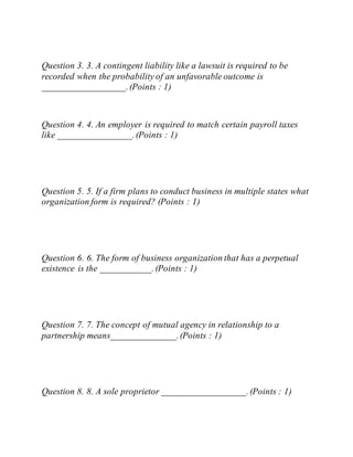 Question 3. 3. A contingent liability like a lawsuit is required to be
recorded when the probability of an unfavorable outcome is
__________________.(Points : 1)
Question 4. 4. An employer is required to match certain payroll taxes
like ________________.(Points : 1)
Question 5. 5. If a firm plans to conduct business in multiple states what
organization form is required? (Points : 1)
Question 6. 6. The form of business organization that has a perpetual
existence is the ___________.(Points : 1)
Question 7. 7. The concept of mutual agency in relationship to a
partnership means______________.(Points : 1)
Question 8. 8. A sole proprietor __________________.(Points : 1)
 