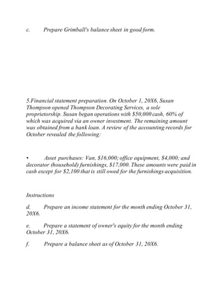 c. Prepare Grimball's balance sheet in good form.
5.Financial statement preparation. On October 1, 20X6, Susan
Thompson opened Thompson Decorating Services, a sole
proprietorship. Susan began operations with $50,000 cash, 60% of
which was acquired via an owner investment. The remaining amount
was obtained from a bank loan. A review of the accounting records for
October revealed the following:
• Asset purchases: Van, $16,000;office equipment, $4,000; and
decorator (household) furnishings, $17,000. These amounts were paid in
cash except for $2,100 that is still owed for the furnishings acquisition.
Instructions
d. Prepare an income statement for the month ending October 31,
20X6.
e. Prepare a statement of owner's equity for the month ending
October 31, 20X6.
f. Prepare a balance sheet as of October 31, 20X6.
 