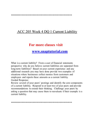 **************************************************
ACC 205 Week 4 DQ 1 Current Liability
For more classes visit
www.snaptutorial.com
What is a current liability? From a user of financial statements
perspective why do you believe current liabilities are separated from
long-term liabilities? Based on your current experience and any
additional research you may have done provide two examples of
situations where businesses collect monies from customers and
employees and reports these amounts as a current liability.
Guided Response:
Review several of your peers’ postings and identify the core components
of a current liability. Respond to at least two of your peers and provide
recommendations to extend their thinking. Challenge your peers by
asking a question that may cause them to reevaluate if their example is a
current liability.
**************************************************
 