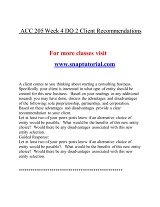 ACC 205 Week 4 DQ 2 Client Recommendations
For more classes visit
www.snaptutorial.com
A client comes to you thinking about starting a consulting business.
Specifically your client is interested in what type of entity should be
created for this new business. Based on your readings or any additional
research you may have done, discuss the advantages and disadvantages
of the following: sole proprietorship, partnership, and corporation.
Based on these advantages and disadvantages provide a clear
recommendation to your client.
Let at least two of your peers posts know if an alternative choice of
entity would be possible. What would be the benefits of this new entity
choice? Would there be any disadvantages associated with this new
entity selection.
Guided Response:
Let at least two of your peers posts know if an alternative choice of
entity would be possible?. What would be the benefits of this new entity
choice? Would there be any disadvantages associated with this new
entity selection.
**************************************************
 