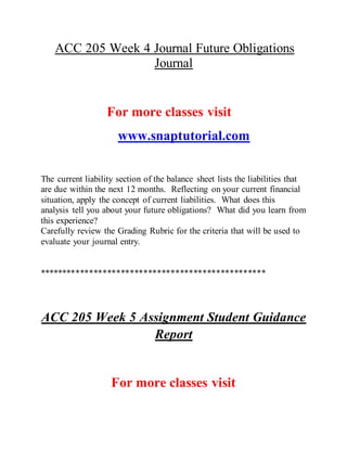 ACC 205 Week 4 Journal Future Obligations
Journal
For more classes visit
www.snaptutorial.com
The current liability section of the balance sheet lists the liabilities that
are due within the next 12 months. Reflecting on your current financial
situation, apply the concept of current liabilities. What does this
analysis tell you about your future obligations? What did you learn from
this experience?
Carefully review the Grading Rubric for the criteria that will be used to
evaluate your journal entry.
**************************************************
ACC 205 Week 5 Assignment Student Guidance
Report
For more classes visit
 
